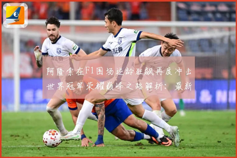 阿隆索在F1围场逆龄狂飙再度冲击世界冠军荣耀巅峰之路解析：最新赛事动态与深度分析