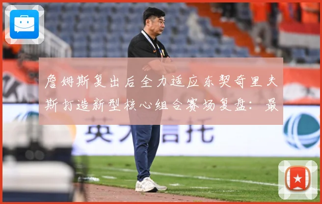 詹姆斯复出后全力适应东契奇里夫斯打造新型核心组合赛场复盘：最新赛事动态与深度分析