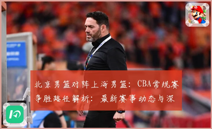 北京男篮对阵上海男篮：CBA常规赛争胜路径解析：最新赛事动态与深度分析