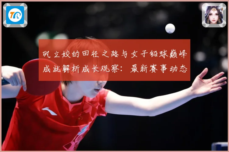 巩立姣的田径之路与女子铅球巅峰成就解析成长观察：最新赛事动态与深度分析