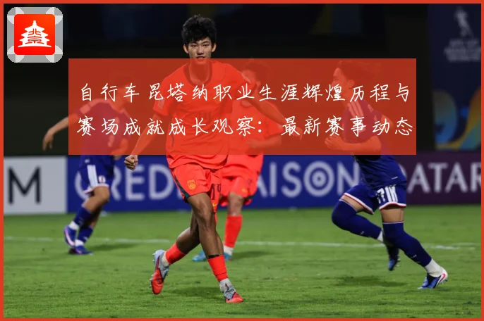 自行车昆塔纳职业生涯辉煌历程与赛场成就成长观察：最新赛事动态与深度分析