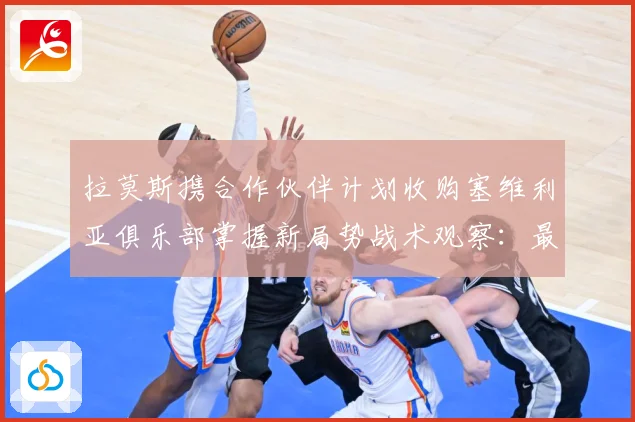 拉莫斯携合作伙伴计划收购塞维利亚俱乐部掌握新局势战术观察：最新赛事动态与深度分析