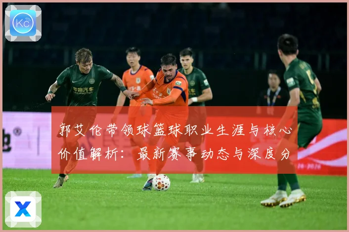 郭艾伦带领球篮球职业生涯与核心价值解析：最新赛事动态与深度分析