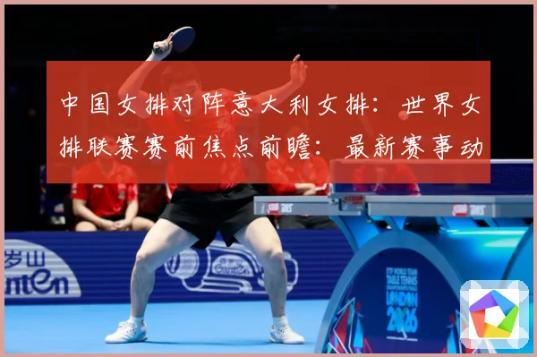 中国女排对阵意大利女排：世界女排联赛赛前焦点前瞻：最新赛事动态与深度分析
