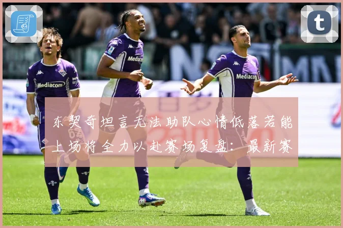 东契奇坦言无法助队心情低落若能上场将全力以赴赛场复盘：最新赛事动态与深度分析