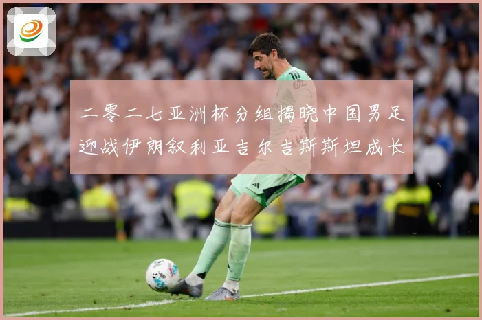 二零二七亚洲杯分组揭晓中国男足迎战伊朗叙利亚吉尔吉斯斯坦成长观察：最新赛事动态与深度分析