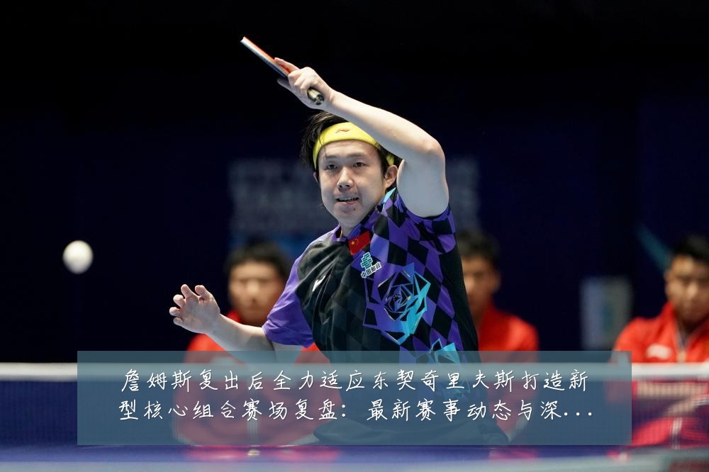 詹姆斯复出后全力适应东契奇里夫斯打造新型核心组合赛场复盘:最新赛事动态与深度分析