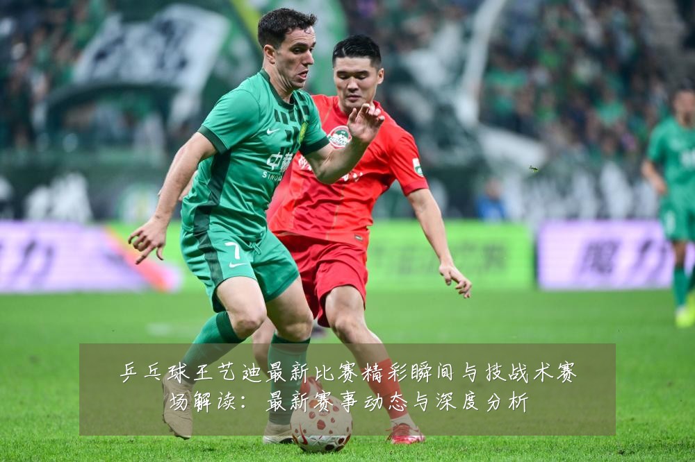 乒乓球王艺迪最新比赛精彩瞬间与技战术赛场解读：最新赛事动态与深度分析